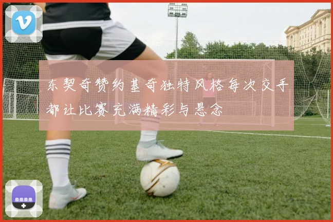 东契奇赞约基奇独特风格每次交手都让比赛充满精彩与悬念