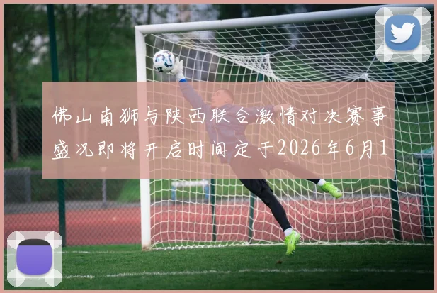 佛山南狮与陕西联合激情对决赛事盛况即将开启时间定于2026年6月14日周日晚上七点半