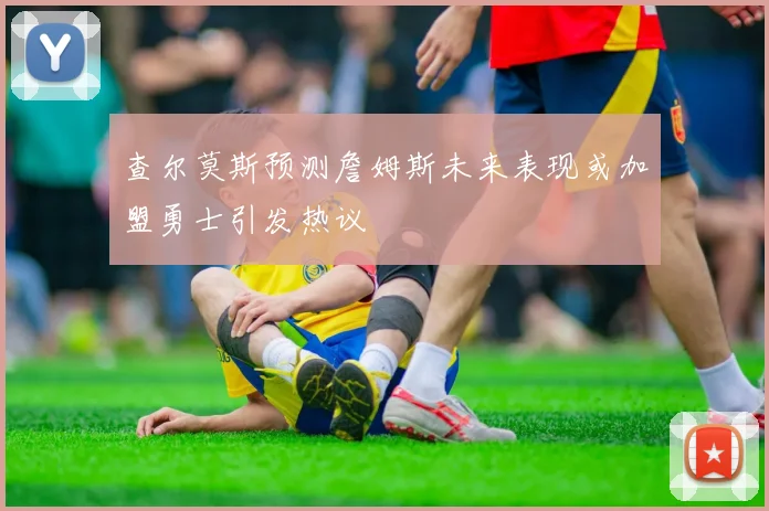 查尔莫斯预测詹姆斯未来表现或加盟勇士引发热议