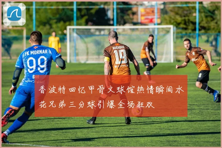 香波特回忆甲骨文球馆热情瞬间水花兄弟三分球引爆全场狂欢