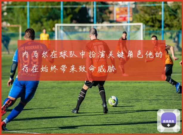 内马尔在球队中扮演关键角色他的存在始终带来致命威胁