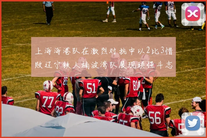 上海海港队在激烈对抗中以2比3惜败辽宁铁人楠波湾队展现顽强斗志