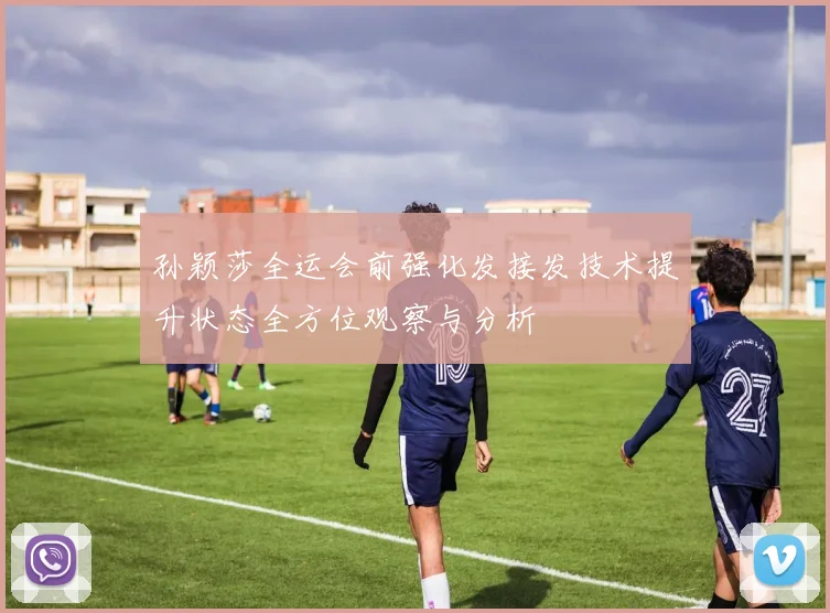 孙颖莎全运会前强化发接发技术提升状态全方位观察与分析