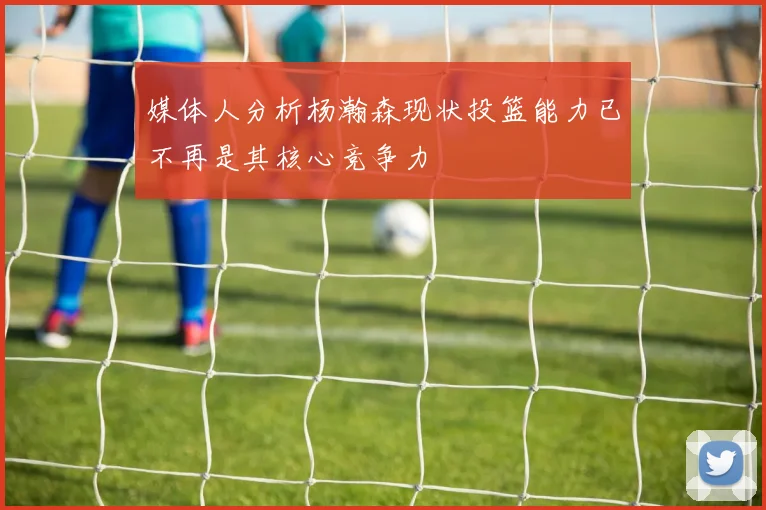 媒体人分析杨瀚森现状投篮能力已不再是其核心竞争力