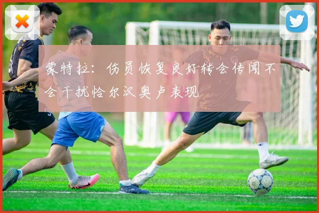 蒙特拉：伤员恢复良好转会传闻不会干扰恰尔汉奥卢表现