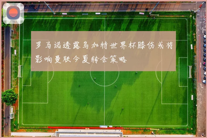 罗马诺透露乌加特世界杯膝伤或将影响曼联今夏转会策略