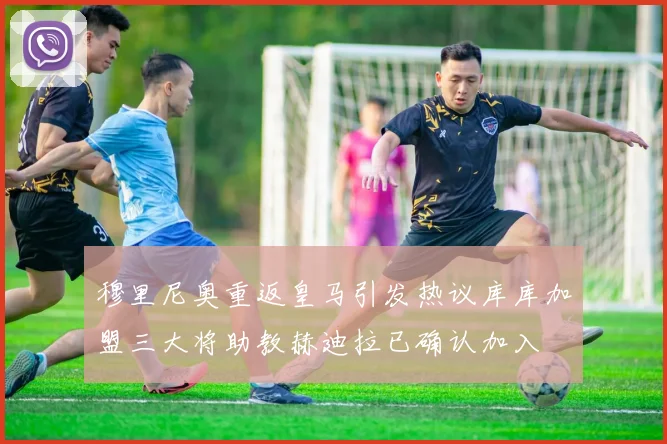 穆里尼奥重返皇马引发热议库库加盟三大将助教赫迪拉已确认加入