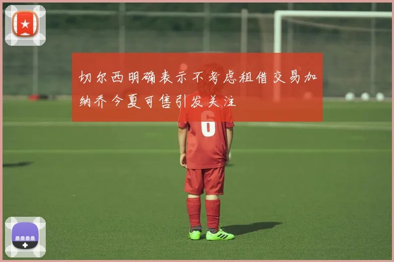 切尔西明确表示不考虑租借交易加纳乔今夏可售引发关注