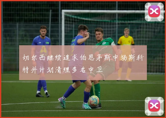切尔西继续追求伯恩茅斯中场斯科特并计划清理多名中卫
