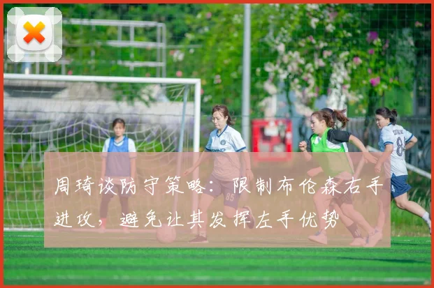 周琦谈防守策略：限制布伦森右手进攻，避免让其发挥左手优势