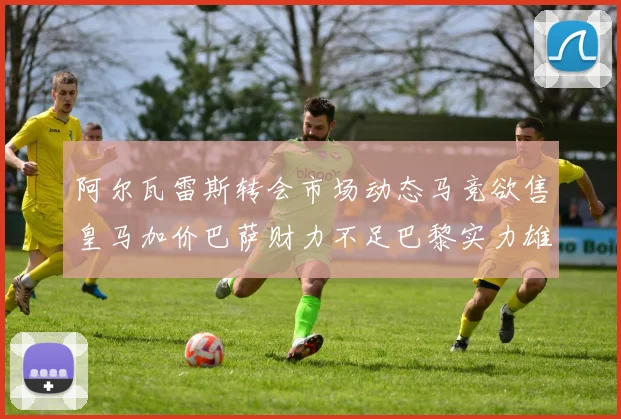 阿尔瓦雷斯转会市场动态马竞欲售皇马加价巴萨财力不足巴黎实力雄厚
