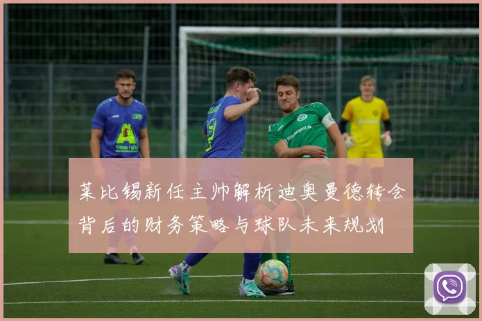 莱比锡新任主帅解析迪奥曼德转会背后的财务策略与球队未来规划