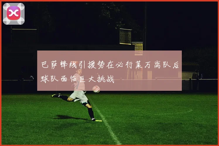 巴萨锋线引援势在必行莱万离队后球队面临巨大挑战
