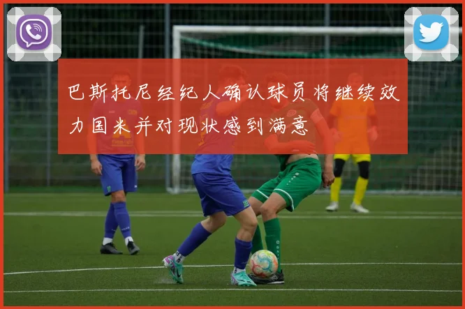 巴斯托尼经纪人确认球员将继续效力国米并对现状感到满意