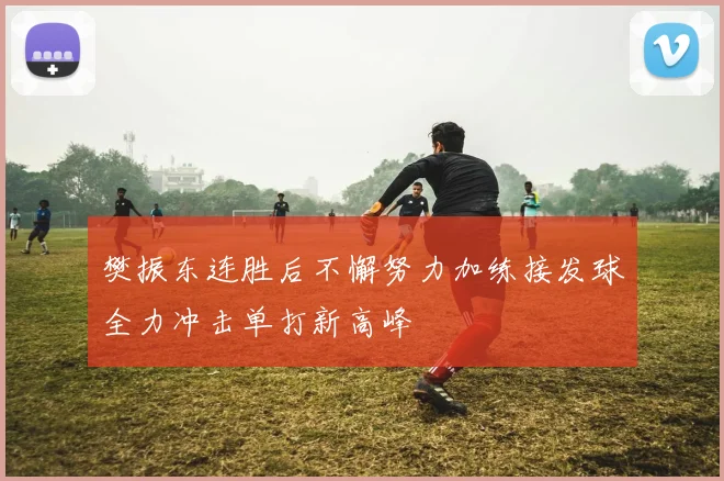 樊振东连胜后不懈努力加练接发球全力冲击单打新高峰