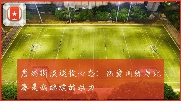 詹姆斯谈退役心态：热爱训练与比赛是我继续的动力