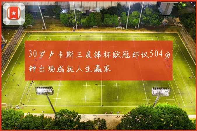 30岁卢卡斯三度捧杯欧冠却仅504分钟出场成就人生赢家