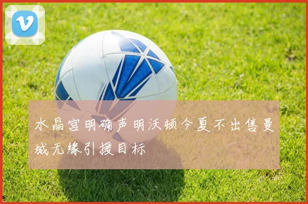 水晶宫明确声明沃顿今夏不出售曼城无缘引援目标