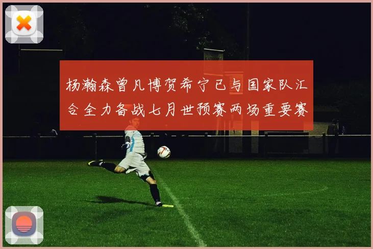 杨瀚森曾凡博贺希宁已与国家队汇合全力备战七月世预赛两场重要赛事