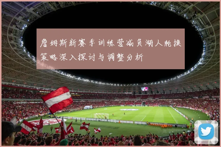 詹姆斯新赛季训练营减负湖人轮换策略深入探讨与调整分析