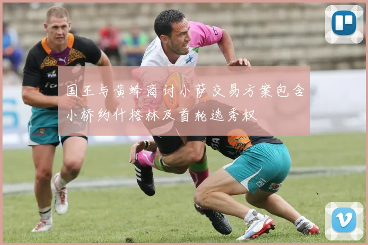 国王与黄蜂商讨小萨交易方案包含小桥约什格林及首轮选秀权