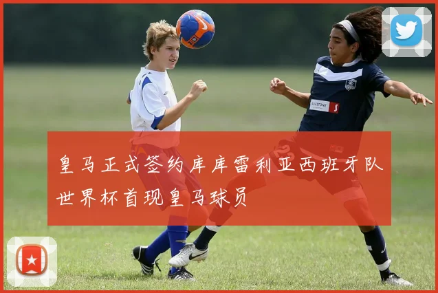 皇马正式签约库库雷利亚西班牙队世界杯首现皇马球员